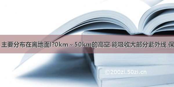 臭氧（O3）主要分布在离地面l?0km～50km的高空 能吸收大部分紫外线 保护地球生物．