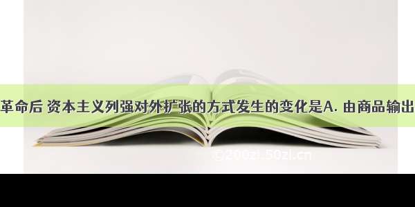 第一次工业革命后 资本主义列强对外扩张的方式发生的变化是A. 由商品输出转为资本输