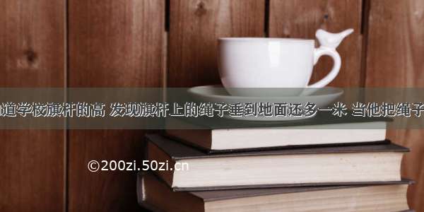 陈平想知道学校旗杆的高 发现旗杆上的绳子垂到地面还多一米 当他把绳子拉开五米