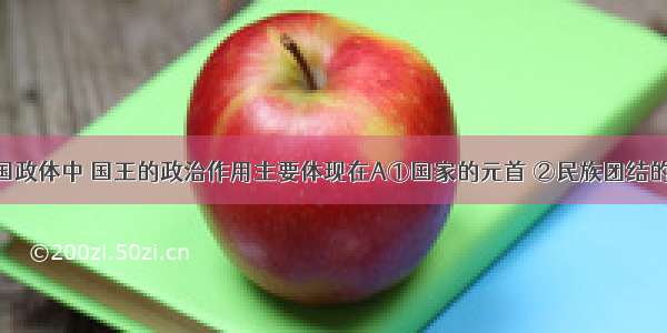 在现代英国政体中 国王的政治作用主要体现在A①国家的元首 ②民族团结的纽带 ③国