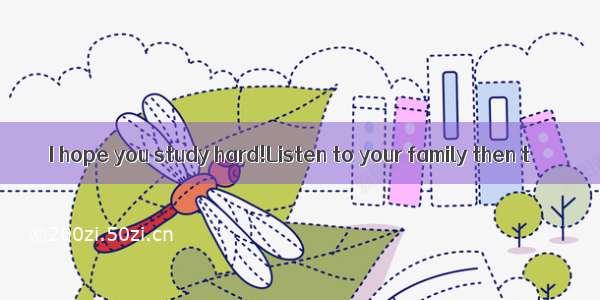 I hope you study hard!Listen to your family then t