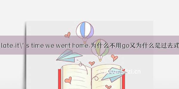 it\'s late.it\'s time we went home.为什么不用go又为什么是过去式哦这