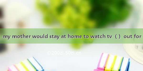 my mother would stay at home to watch tv（ ）out for