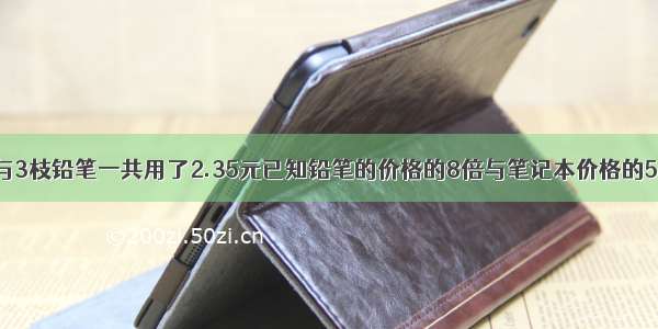 买4本练习本与3枝铅笔一共用了2.35元已知铅笔的价格的8倍与笔记本价格的5倍相等每枝铅