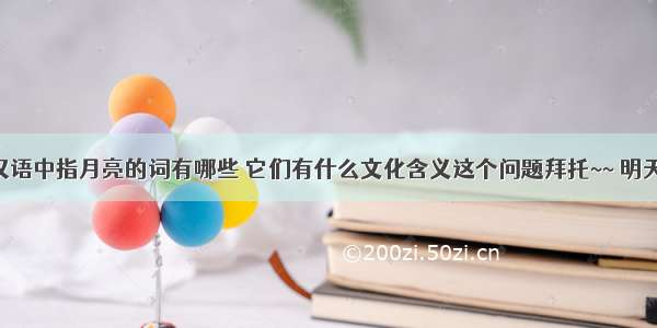 请帮解决汉语中指月亮的词有哪些 它们有什么文化含义这个问题拜托~~ 明天要交作业 