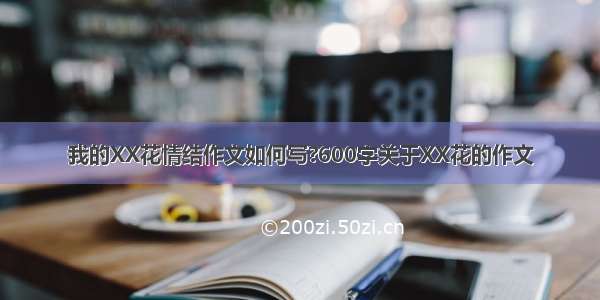 我的XX花情结作文如何写?600字关于XX花的作文