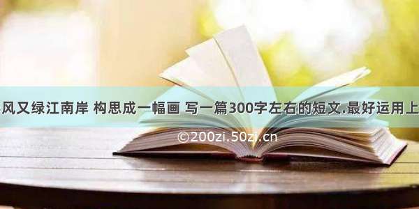 将古诗 春风又绿江南岸 构思成一幅画 写一篇300字左右的短文.最好运用上比喻 对比