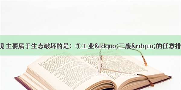 下列环境问题的表现 主要属于生态破坏的是：①工业“三废”的任意排放②土地荒漠化的