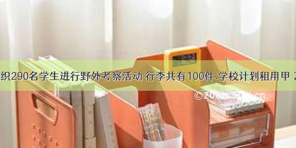 某校准备组织290名学生进行野外考察活动 行李共有100件.学校计划租用甲 乙两种型号