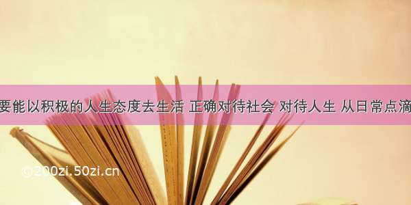 一个人只要能以积极的人生态度去生活 正确对待社会 对待人生 从日常点滴做起 这也