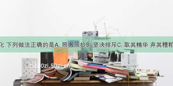 对待外来文化 下列做法正确的是A. 照搬照抄B. 坚决排斥C. 取其精华 弃其糟粕D. 任其发展