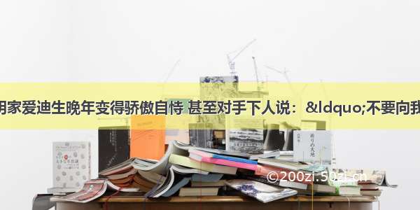 世界著名的发明家爱迪生晚年变得骄傲自恃 甚至对手下人说：“不要向我建议什么 任何