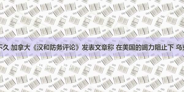 单选题前不久 加拿大《汉和防务评论》发表文章称 在美国的竭力阻止下 乌克兰很可能