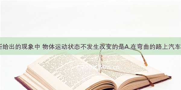 单选题以下所给出的现象中 物体运动状态不发生改变的是A.在弯曲的路上汽车匀速转弯B.小