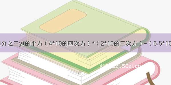 三分之二x+四分之三y)的平方（4*10的四次方）*（2*10的三次方）-（6.5*10的三次方）*