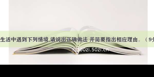 如果在你的生活中遇到下列情境 请说出正确做法 并简要指出相应理由。（9分）（1）过