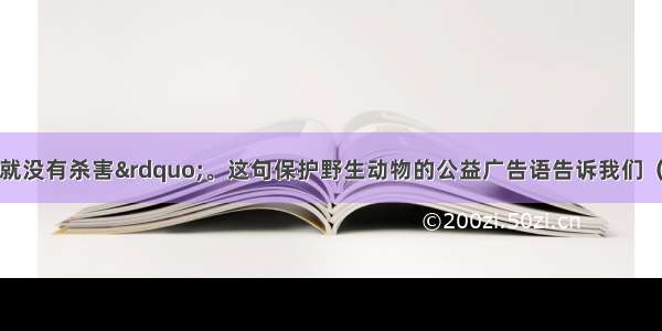 “没有买卖 就没有杀害”。这句保护野生动物的公益广告语告诉我们（）①要坚持绿色消