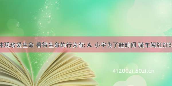 下列能体现珍爱生命 善待生命的行为有: A. 小宇为了赶时间 骑车闯红灯B. 小涛在