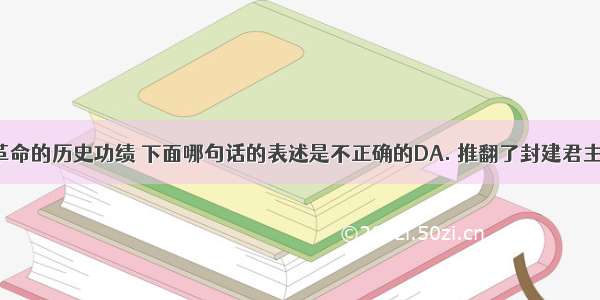 关于辛亥革命的历史功绩 下面哪句话的表述是不正确的DA. 推翻了封建君主制度B. 使