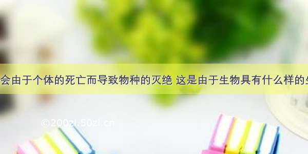 生物一般不会由于个体的死亡而导致物种的灭绝 这是由于生物具有什么样的生物特性BA.