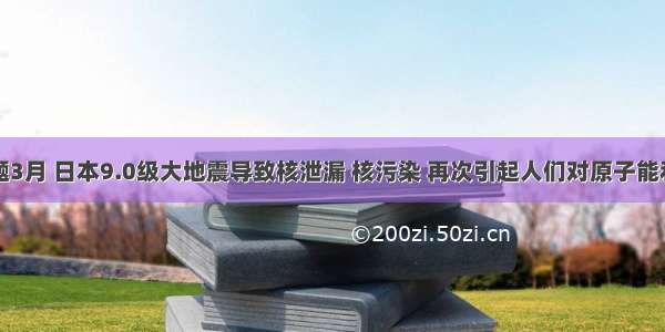 单选题3月 日本9.0级大地震导致核泄漏 核污染 再次引起人们对原子能利用的