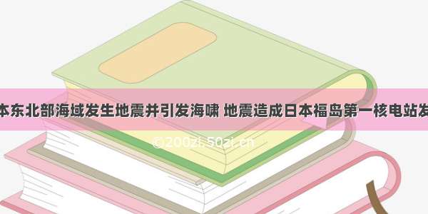 3月 日本东北部海域发生地震并引发海啸 地震造成日本福岛第一核电站发生核泄