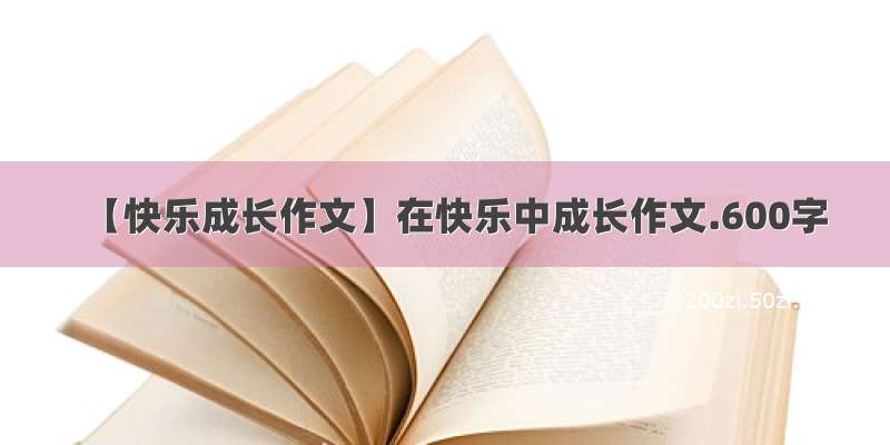 【快乐成长作文】在快乐中成长作文.600字