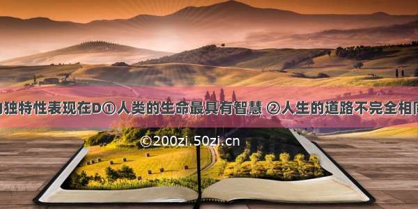 人的生命的独特性表现在D①人类的生命最具有智慧 ②人生的道路不完全相同 ③人的个