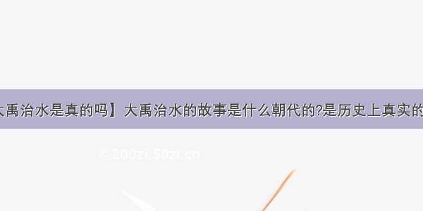 【大禹治水是真的吗】大禹治水的故事是什么朝代的?是历史上真实的故事!