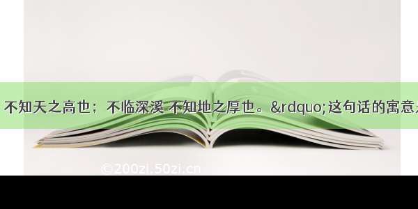 &ldquo;不登高山 不知天之高也；不临深溪 不知地之厚也。&rdquo;这句话的寓意是①要知道天有多