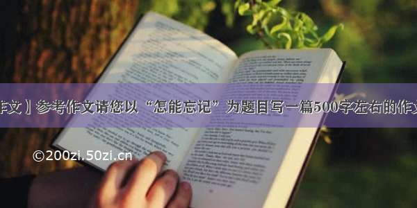 【参考作文】参考作文请您以“怎能忘记”为题目写一篇500字左右的作文.谢谢!...