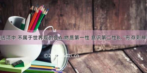 单选题下列选项中 不属于世界观的是A.物质第一性 意识第二性B.“形存则神存 形谢则神