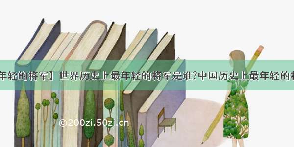 【中国最年轻的将军】世界历史上最年轻的将军是谁?中国历史上最年轻的将军又是谁?