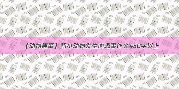 【动物趣事】和小动物发生的趣事作文450字以上