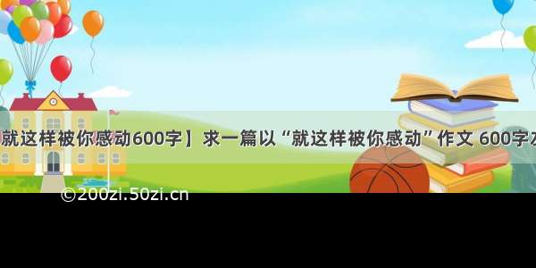 【就这样被你感动600字】求一篇以“就这样被你感动”作文 600字左右