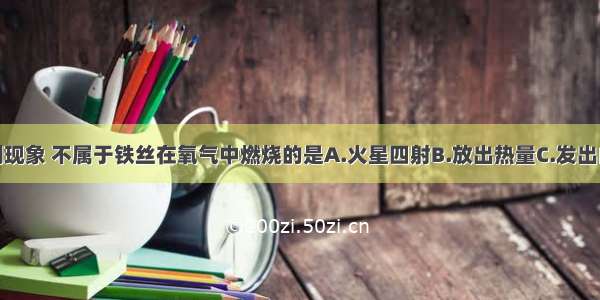 单选题下列现象 不属于铁丝在氧气中燃烧的是A.火星四射B.放出热量C.发出白光D.生成