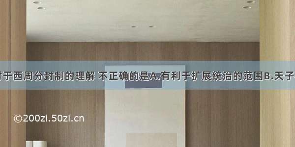 单选题下列对于西周分封制的理解 不正确的是A.有利于扩展统治的范围B.天子与诸侯全部是