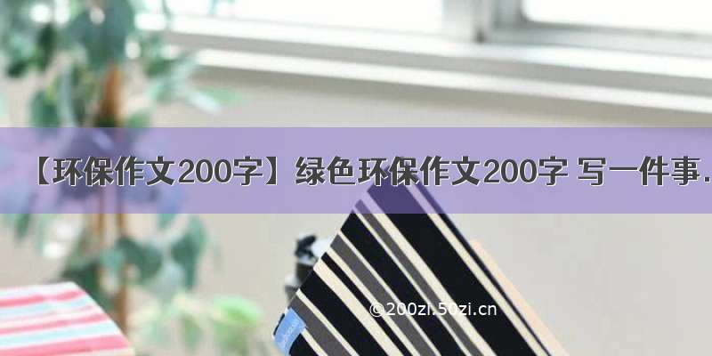 【环保作文200字】绿色环保作文200字 写一件事.