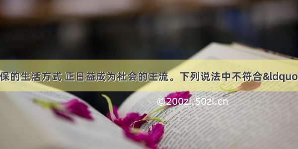 单选题倡导低碳环保的生活方式 正日益成为社会的主流。下列说法中不符合“低碳生活”