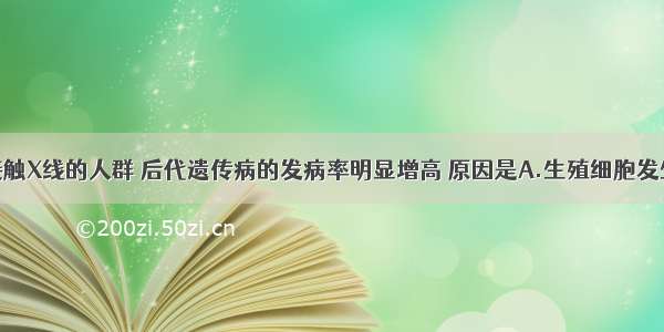 单选题长期接触X线的人群 后代遗传病的发病率明显增高 原因是A.生殖细胞发生了基因突变