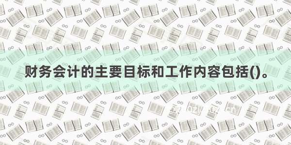 财务会计的主要目标和工作内容包括()。