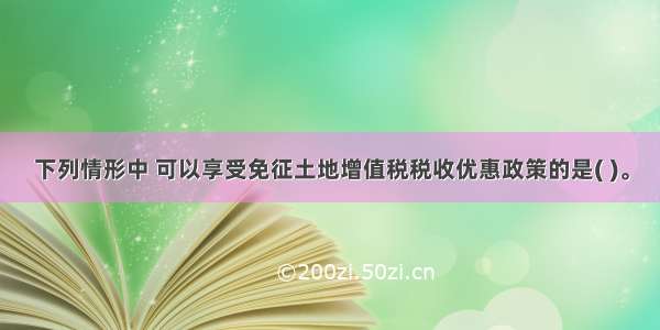 下列情形中 可以享受免征土地增值税税收优惠政策的是( )。