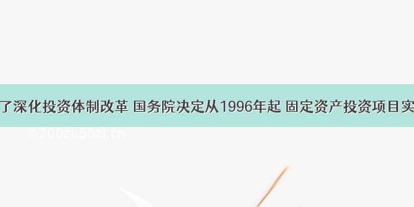 为了深化投资体制改革 国务院决定从1996年起 固定资产投资项目实行