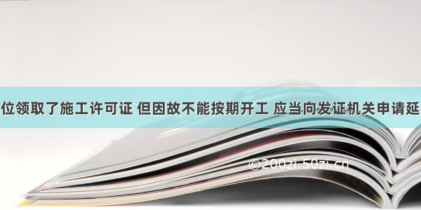 建设单位领取了施工许可证 但因故不能按期开工 应当向发证机关申请延期 延期