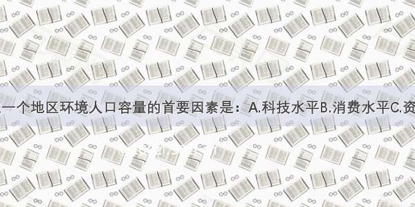 单选题决定一个地区环境人口容量的首要因素是：A.科技水平B.消费水平C.资源总量D.开