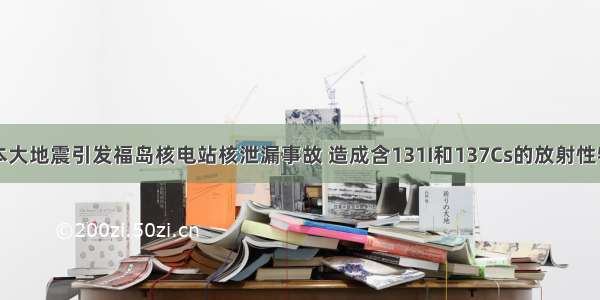 单选题日本大地震引发福岛核电站核泄漏事故 造成含131I和137Cs的放射性物质向外界