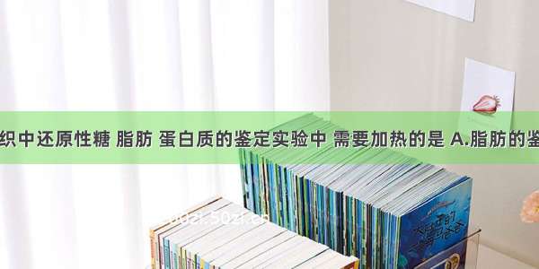 在生物组织中还原性糖 脂肪 蛋白质的鉴定实验中 需要加热的是 A.脂肪的鉴定B.蛋白