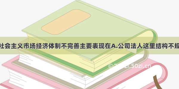 多选题我国社会主义市场经济体制不完善主要表现在A.公司法人这里结构不规范 企业经营