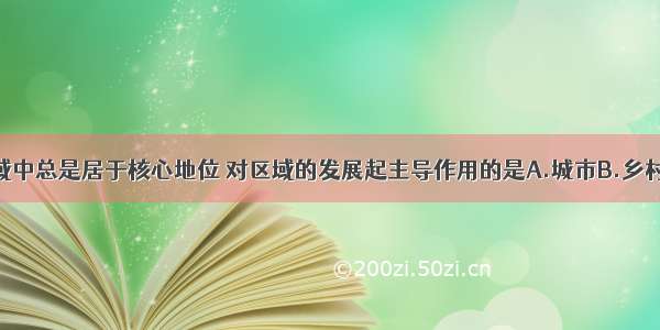 单选题在区域中总是居于核心地位 对区域的发展起主导作用的是A.城市B.乡村C.旅游风景