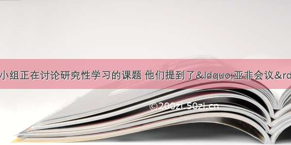 某实验中学历史学习小组正在讨论研究性学习的课题 他们提到了“亚非会议” “不结盟